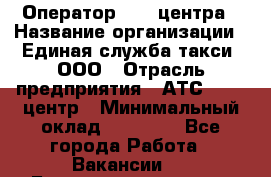 Оператор Call-центра › Название организации ­ Единая служба такси, ООО › Отрасль предприятия ­ АТС, call-центр › Минимальный оклад ­ 20 000 - Все города Работа » Вакансии   . Башкортостан респ.,Баймакский р-н